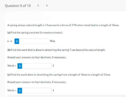 Question 5 of 10
>
A spring whose natural length is 13cm exerts a force of 37N when stretched to a length of 18cm.
(a) Find the spring constant (in newtons/meter).
N/m
(b) Find the work that is done in stretching the spring 7 cm beyond its natural length.
Round your answers to four decimals, if necessary.
Work =
(e) Find the work done in stretching the spring from a length of 18cm to a length of 23cm.
Round your answers to four decimals, if necessary.
Work =
