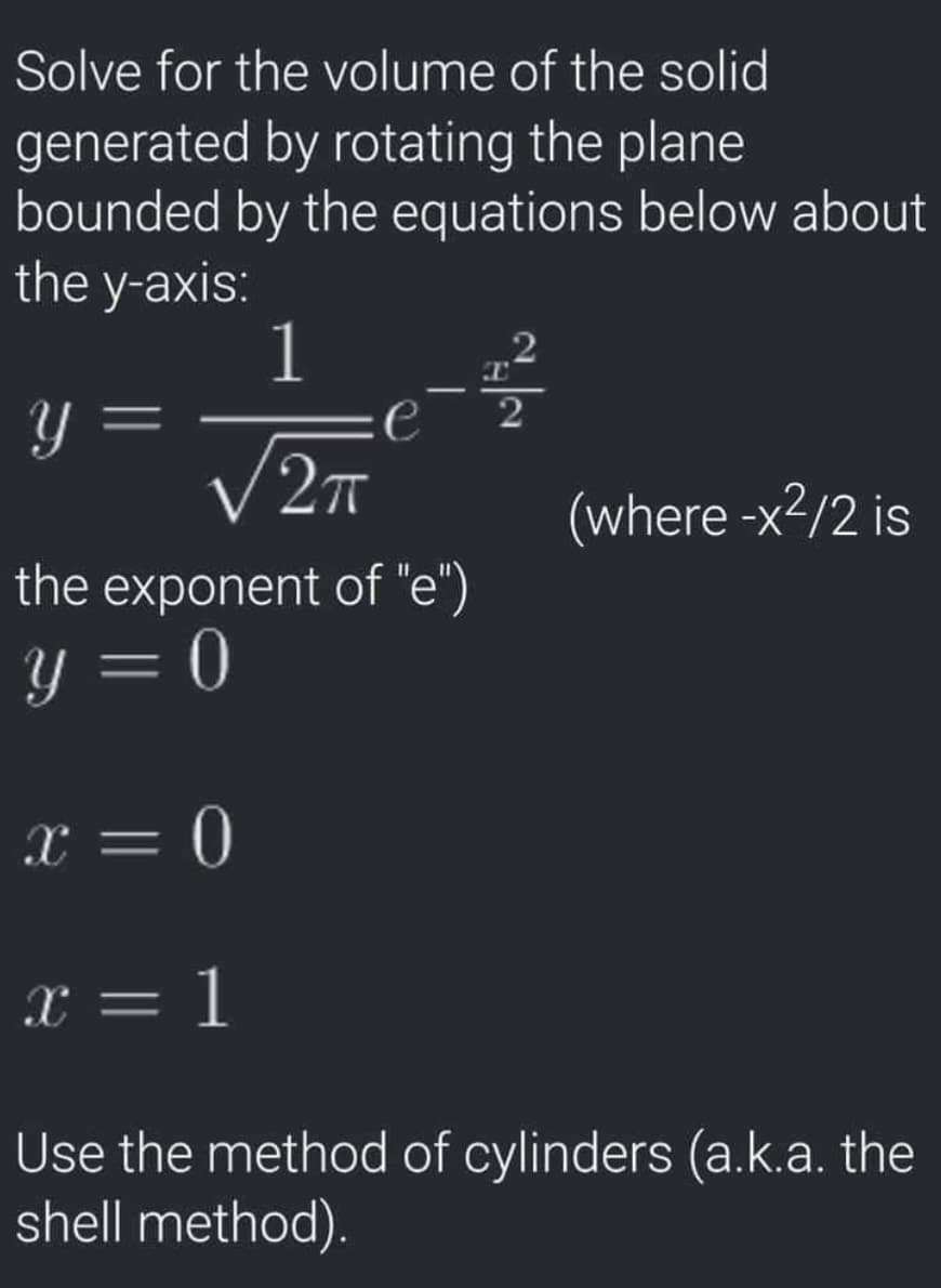 Solve for the volume of the solid
generated by rotating the plane
bounded by the equations below about
the y-axis:
1
.2
:e
V27
(where -x²/2 is
the exponent of "e")
Y = 0
x = 0
x = 1
Use the method of cylinders (a.k.a. the
shell method).

