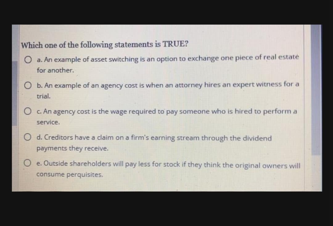 Which one of the following statements is TRUE?
O a. An example of asset switching is an option to exchange one piece of real estaté
for another.
O b. An example of an agency cost is when an attorney hires an expert witness for a
trial.
O c. An agency cost is the wage required to pay someone who is hired to perform a
service.
O d. Creditors have a claim on a firm's earning stream through the dividend
payments they receive.
e. Outside shareholders will pay less for stock if they think the original owners will
consume perquisites.
