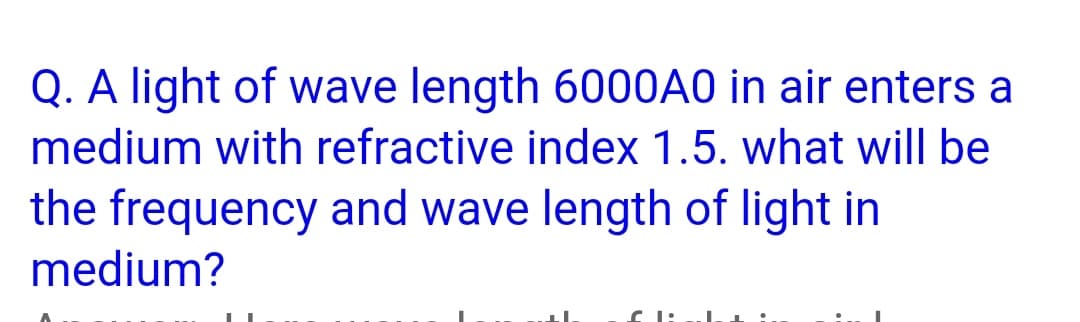 Q. A light of wave length 6000A0 in air enters a
medium with refractive index 1.5. what will be
the frequency and wave length of light in
medium?
