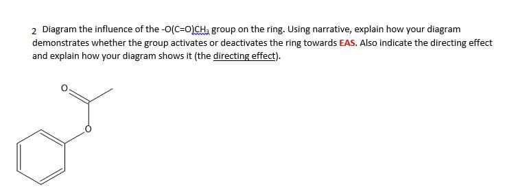 2 Diagram the influence of the -0(C=O)CH, group on the ring. Using narrative, explain how your diagram
demonstrates whether the group activates or deactivates the ring towards EAS. Also indicate the directing effect
and explain how your diagram shows it (the directing effect).
