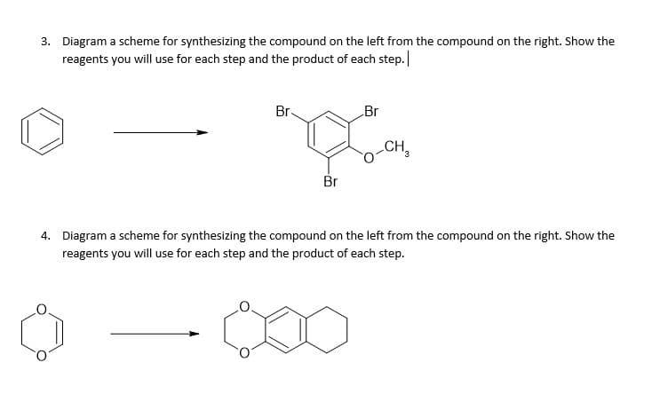 3. Diagram a scheme for synthesizing the compound on the left from the compound on the right. Show the
reagents you will use for each step and the product of each step.
Br.
Br
CH,
3
Br
4. Diagram a scheme for synthesizing the compound on the left from the compound on the right. Show the
reagents you will use for each step and the product of each step.
