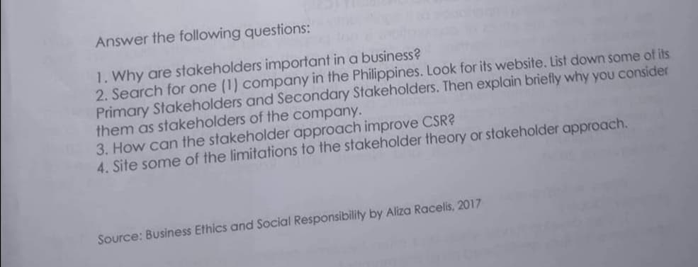 Answer the following questions:
1. Why are stakeholders important in a business?
2. Search for one (1) company in the Philippines. Look for its website. List down some of its
Primary Stakeholders and Secondary Stakeholders. Then explain briefly why you consider
them as stakeholders of the company.
3. How can the stakeholder approach improve CSR?
4. Site some of the limitations to the stakeholder theory or stakeholder approach.
Source: Business Ethics and Social Responsibility by Aliza Racelis, 2017
