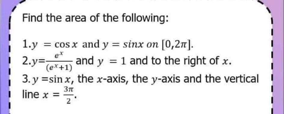 Find the area of the following:
1.у
= cos x and y = sinx on [0,2n].
e*
| 2.y=
and y = 1 and to the right of x.
(ex+1)
3. y =sin x, the x-axis, the y-axis and the vertical
line x =
2
