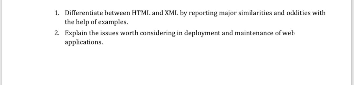 1. Differentiate between HTML and XML by reporting major similarities and oddities with
the help of examples.
2. Explain the issues worth considering in deployment and maintenance of web
applications.
