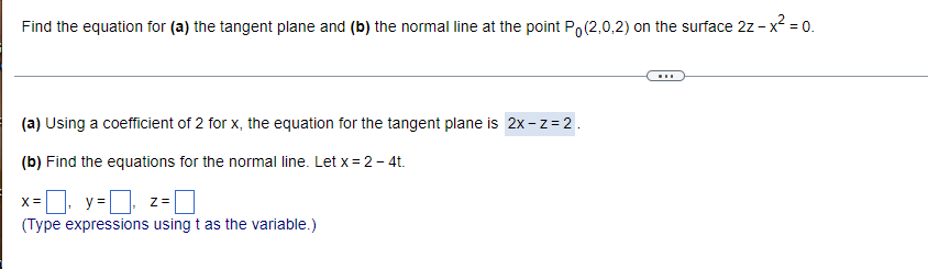Find the equation for (a) the tangent plane and (b) the normal line at the point Po(2,0,2) on the surface 2z - x² = 0.
(a) Using a coefficient of 2 for x, the equation for the tangent plane is 2x-z = 2.
(b) Find the equations for the normal line. Let x = 2 - 4t.
X x=₁ y=₂ z =
(Type expressions using t as the variable.)