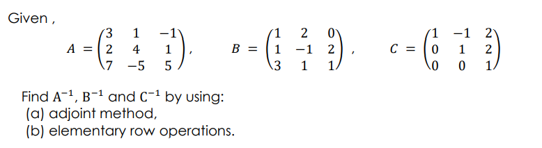 Given ,
(3
1
2
1
-1 2
C = |0
A = 2
\7 -5
4
1
B =
1
-1
1
2
5
3
1
1.
1
Find A-1, B-1 and C-1 by using:
(a) adjoint method,
(b) elementary row operations.
