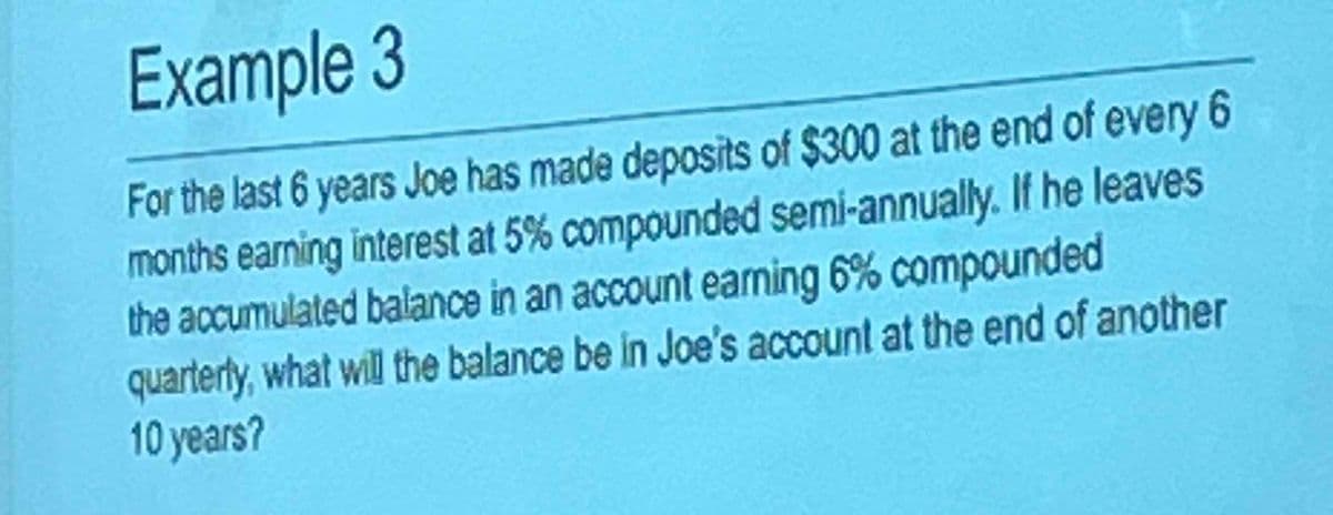 Example 3
For the last 6 years Joe has made deposits of $300 at the end of every 6
months earning interest at 5% compounded semi-annually. If he leaves
the accumulated balance in an account earning 6% compounded
quarterly, what will the balance be in Joe's account at the end of another
10 years?