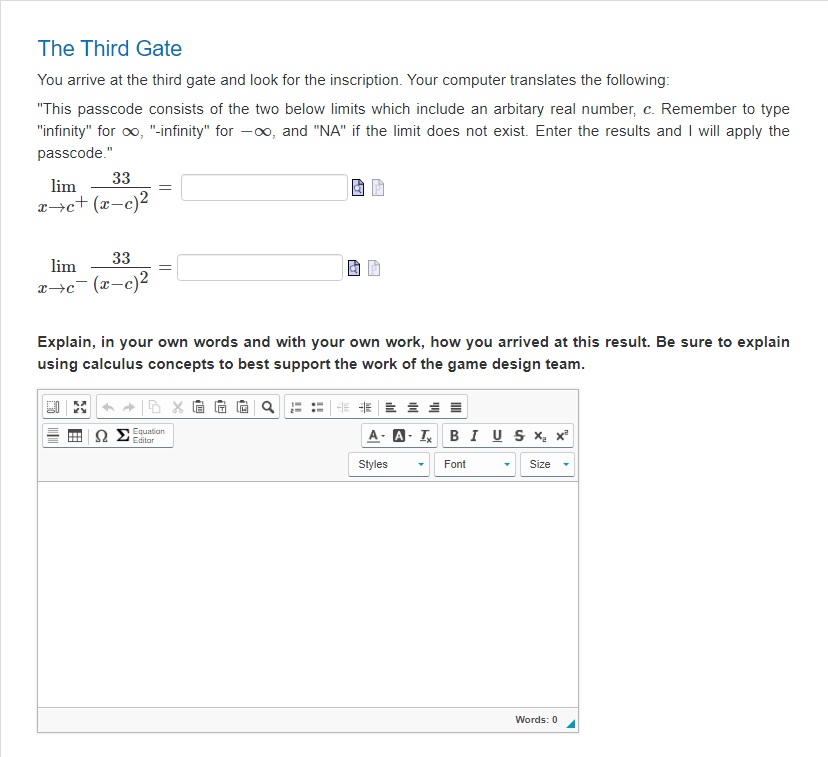 The Third Gate
You arrive at the third gate and look for the inscription. Your computer translates the following:
"This passcode consists of the two below limits which include an arbitary real number, c. Remember to type
"infinity" for ∞, "-infinity" for -∞, and "NA" if the limit does not exist. Enter the results and I will apply the
passcode."
33
lim
x+c+ (x-c)²
lim
x→C
33
(x-c)²
=
P
Explain, in your own words and with your own work, how you arrived at this result. Be sure to explain
using calculus concepts to best support the work of the game design team.
Equation
Editor
A-A-I,
Styles
BIUS X₂ X²
Size
Font
Words: 0