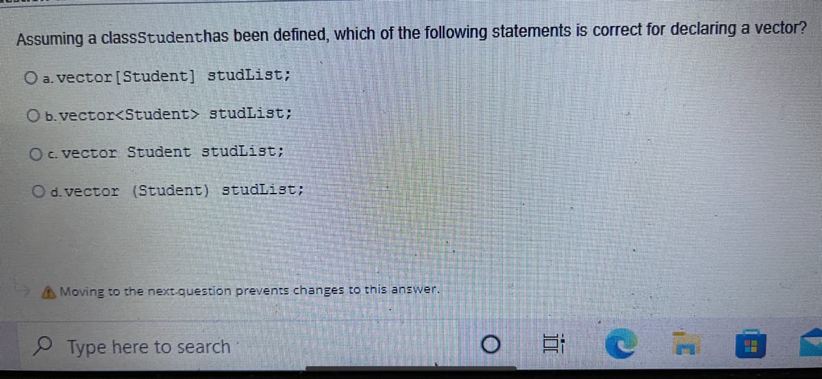 Assuming a classStudenthas been defined, which of the following statements is correct for declaring a vector?
O a. vector [Student] studList;
O b.vector<Student> studList;
OC. vector Student studList:
O d. vector (Student) studList;
A Moving to the next-question prevents changes to this answer.
Type here to search
近
