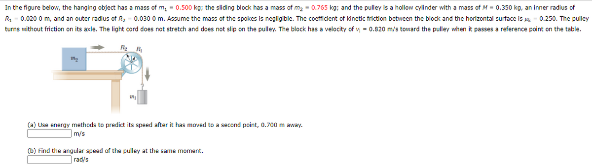 In the figure below, the hanging object has a mass of m, = 0.500 kg; the sliding block has a mass of m, = 0.765 kg; and the pulley is a hollow cylinder with a mass of M = 0.350 kg, an inner radius of
R, = 0.020 0 m, and an outer radius of R2 = 0.030 0 m. Assume the mass of the spokes is negligible. The coefficient of kinetic friction between the block and the horizontal surface is uk = 0.250. The pulley
turns without friction on its axle. The light cord does not stretch and does not slip on the pulley. The block has a velocity of v = 0.820 m/s toward the pulley when it passes a reference point on the table.
R2
R
(a) Use energy methods to predict its speed after it has moved to a second point, 0.700 m away.
m/s
(b) Find the angular speed of the pulley at the same moment.
rad/s
