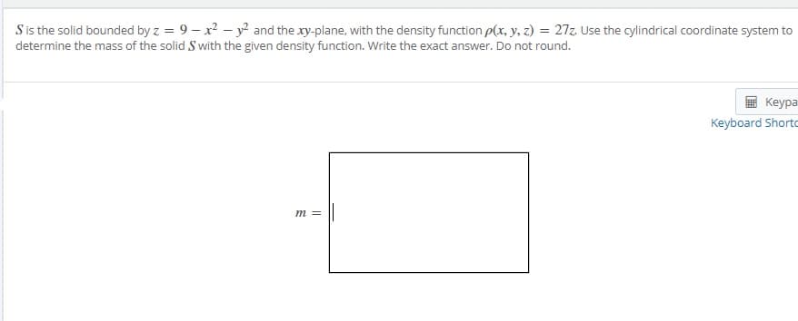 S is the solid bounded by z = 9 – x? – y? and the xy-plane, with the density function p(x, y, z) = 27z. Use the cylindrical coordinate system to
determine the mass of the solid S with the given density function. Write the exact answer. Do not round.
%3D
Keypa
Keyboard Shorto
m =

