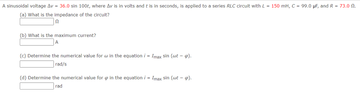 A sinusoidal voltage Av = 36.0 sin 100t, where Av is in volts and t is in seconds, is applied to a series RLC circuit with L = 150 mH, C = 99.0 µF, and R = 73.0 N.
(a) What is the impedance of the circuit?
(b) What is the maximum current?
A
(c) Determine the numerical value for w in the equation i = Imax sin (wt – ).
rad/s
(d) Determine the numerical value for o in the equation i = Imax sin (wt – p).
rad
