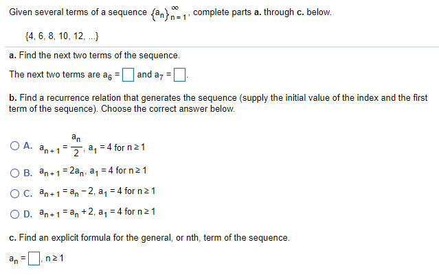 Given several terms of a sequence fan}= 1: complete parts a. through c. below.
{4, 6, 8, 10, 12, .}
a. Find the next two terms of the sequence.
The next two terms are as =
and az =
b. Find a recurrence relation that generates the sequence (supply the initial value of the index and the first
term of the sequence). Choose the correct answer below.
O A. an+1=
an
= 4 for n21
a,
2
O B. an+1=2an, a, = 4 for n21
OC. an+1=an - 2, a, = 4 for n21
O D. an+1= an +2, a, = 4 for n21
c. Find an explicit formula for the general, or nth, term of the sequence.
an =0
n21
