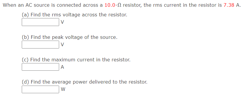 When an AC source is connected across a 10.0-N resistor, the rms current in the resistor is 7.38 A.
(a) Find the rms voltage across the resistor.
V
(b) Find the peak voltage of the source.
V
(c) Find the maximum current in the resistor.
A
(d) Find the average power delivered to the resistor.
W
