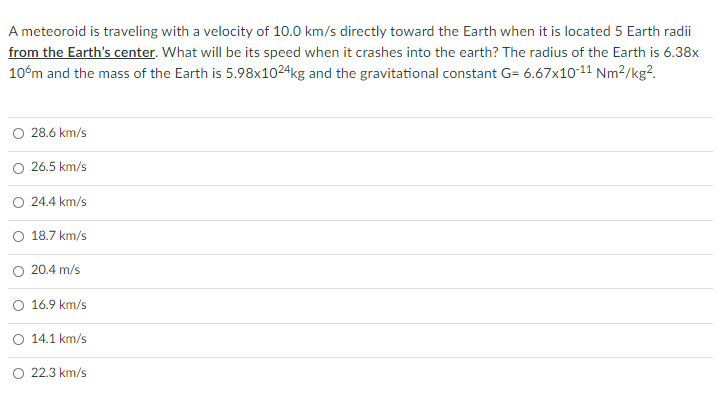 A meteoroid is traveling with a velocity of 10.0 km/s directly toward the Earth when it is located 5 Earth radii
from the Earth's center. What will be its speed when it crashes into the earth? The radius of the Earth is 6.38x
10°m and the mass of the Earth is 5.98x1024kg and the gravitational constant G= 6.67x10-11 Nm²/kg?.
O 28.6 km/s
O 26.5 km/s
O 24.4 km/s
O 18.7 km/s
20.4 m/s
O 16.9 km/s
O 14.1 km/s
O 22.3 km/s
