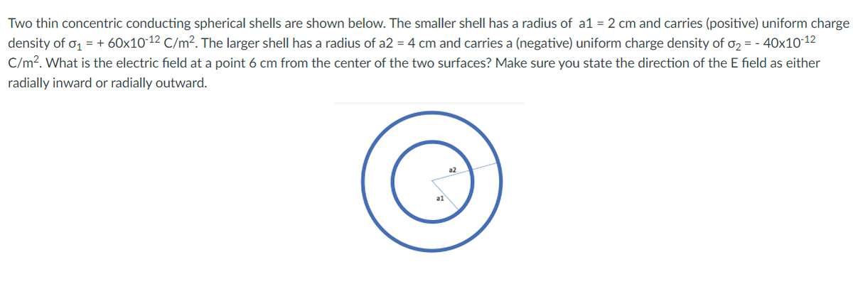 Two thin concentric conducting spherical shells are shown below. The smaller shell has a radius of a1 = 2 cm and carries (positive) uniform charge
density of o, = + 60x10 12 C/m². The larger shell has a radius of a2 = 4 cm and carries a (negative) uniform charge density of o2 = - 40x10-12
C/m?. What is the electric field at a point 6 cm from the center of the two surfaces? Make sure you state the direction of the E field as either
radially inward or radially outward.
