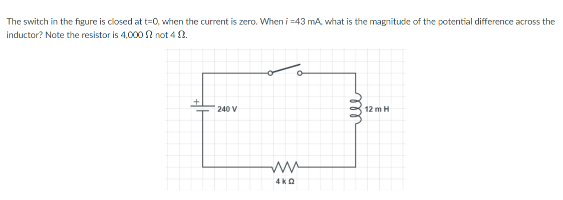 The switch in the figure is closed at t=0, when the current is zero. When i =43 mA, what is the magnitude of the potential difference across the
inductor? Note the resistor is 4,000 N not 4 S.
240 V
12 m H
4 k 2
ll
