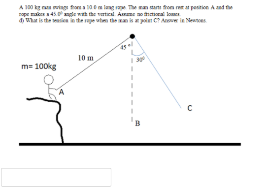 A 100 kg man swings from a 10.0 m long rope. The man starts from rest at position A and the
rope makes a 45.0° angle with the vertical. Assume no frictional losses.
d) What is the tension in the rope when the man is at point C? Answer in Newtons.
45 ol
10 m
m= 100kg
| 30
