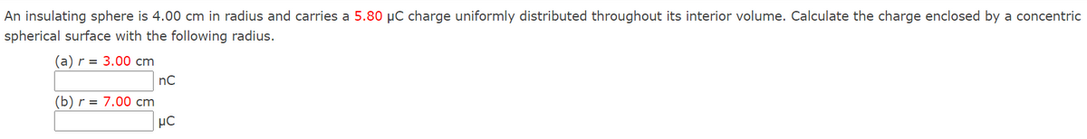 An insulating sphere is 4.00 cm in radius and carries a 5.80 µC charge uniformly distributed throughout its interior volume. Calculate the charge enclosed by a concentric
spherical surface with the following radius.
(а)r %3D 3.00 сm
nC
(b) r = 7.00 cm
