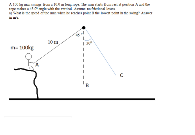 A 100 kg man swings from a 10.0 m long rope. The man starts from rest at position A and the
rope makes a 45.0° angle with the vertical. Assume no frictional losses.
a) What is the speed of the man when he reaches point B the lowest point in the swing? Answer
in m/s.
45 01
10 m
m= 100kg
| 300
B
