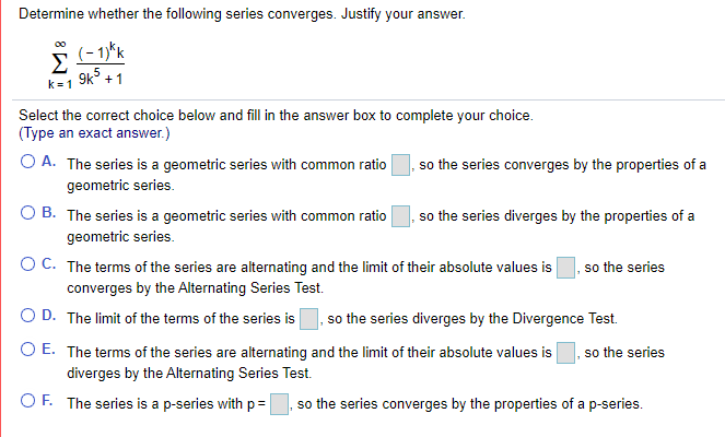 Determine whether the following series converges. Justify your answer.
(- 1)*K
Σ
9k5
k= 1
+ 1
Select the correct choice below and fill in the answer box to complete your choice.
(Type an exact answer.)
O A. The series is a geometric series with common ratio
geometric series.
so the series converges by the properties of a
O B. The series is a geometric series with common ratio
so the series diverges by the properties of a
geometric series.
O C. The terms of the series are alternating and the limit of their absolute values is
so the series
converges by the Alternating Series Test.
O D. The limit of the terms of the series is, so the series diverges by the Divergence Test.
O E. The terms of the series are alternating and the limit of their absolute values is
so the series
diverges by the Alternating Series Test.
OF. The series is a p-series with p=
so the series converges by the properties of a p-series.
