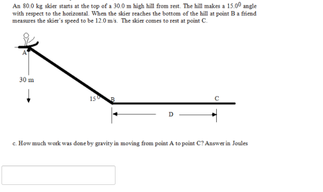 An 80.0 kg skier starts at the top of a 30.0 m high hill from rest. The hill makes a 15.00 angle
with respect to the horizontal. When the skier reaches the bottom of the hill at point B a friend
measures the skier's speed to be 12.0 m/s. The skier comes to rest at point C.
30 m
15
c. How much work was done by gravity in moving from point A to point C? Answer in Joules
