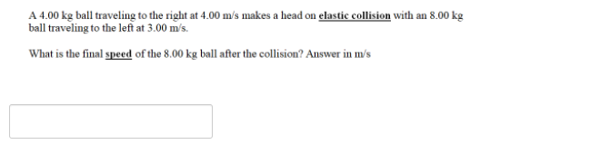 A 4.00 kg ball traveling to the right at 4.00 m/'s makes a head on elastic collision with an 8.00 kg
ball traveling to the left at 3.00 m/s.
What is the final speed of the 8.00 kg ball after the collision? Answer in m/s
