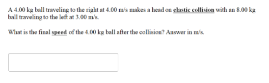 A 4.00 kg ball traveling to the right at 4.00 m/s makes a head on elastic collision with an 8.00 kg
ball traveling to the left at 3.00 m/s.
What is the final speed of the 4.00 kg ball after the collision? Answer in m/s.
