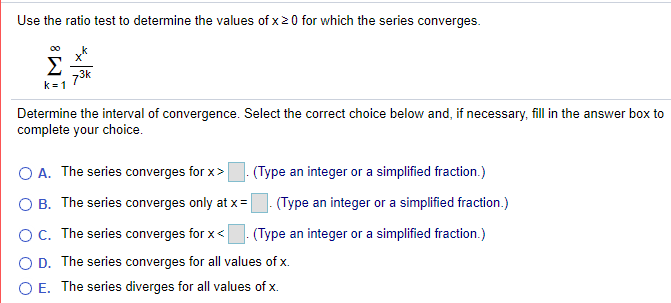 Use the ratio test to determine the values of x20 for which the series converges.
k
Σ
73k
k = 1
Determine the interval of convergence. Select the correct choice below and, if necessary, fill in the answer box to
complete your choice.
O A. The series converges for x>
(Type an integer or a simplified fraction.)
B. The series converges only at x=
(Type an integer or a simplified fraction.)
O C. The series converges for x<
(Type an integer or a simplified fraction.)
O D. The series converges for all values of x.
O E. The series diverges for all values of x.
