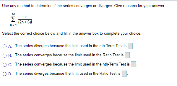 Use any method to determine if the series converges or diverges. Give reasons for your answer.
n!
Σ
(2n + 6)!
n= 1
Select the correct choice below and fill in the answer box to complete your choice.
O A. The series diverges because the limit used in the nth-Term Test is
O B. The series converges because the limit used in the Ratio Test is
OC. The series converges because the limit used in the nth-Term Test is
O D. The series diverges because the limit used in the Ratio Test is
