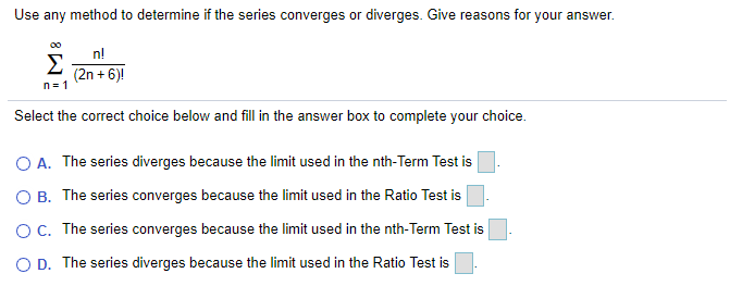 Use any method to determine if the series converges or diverges. Give reasons for your answer.
00
n!
Σ
(2n + 6)!
n= 1
Select the correct choice below and fill in the answer box to complete your choice.
O A. The series diverges because the limit used in the nth-Term Test is
O B. The series converges because the limit used in the Ratio Test is
OC. The series converges because the limit used in the nth-Term Test is
O D. The series diverges because the limit used in the Ratio Test is
