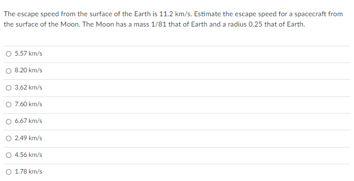 The escape speed from the surface of the Earth is 11.2 km/s. Estimate the escape speed for a spacecraft from
the surface of the Moon. The Moon has a mass 1/81 that of Earth and a radius 0.25 that of Earth.
O 5.57 km/s
8.20 km/s
O 3.62 km/s
O 7.60 km/s
O 6.67 km/s
2.49 km/s
O 4.56 km/s
O 1.78 km/s
