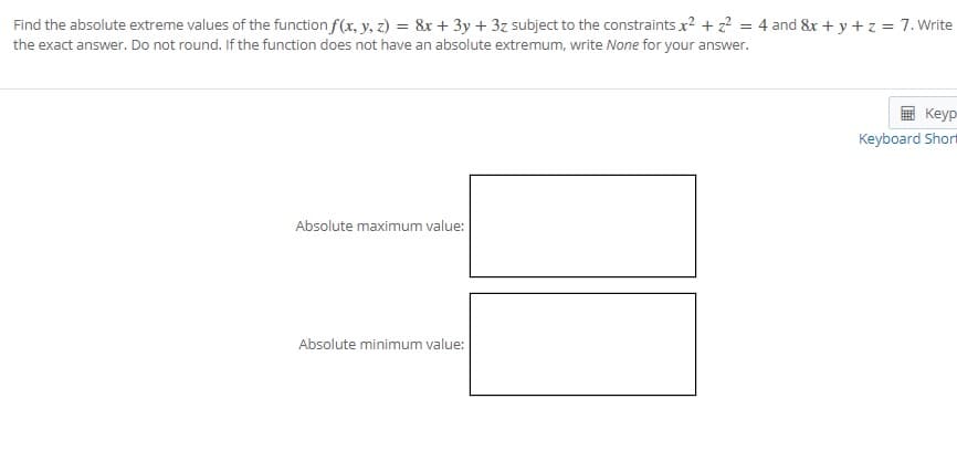 Find the absolute extreme values of the function f(x, y, z) = &x + 3y + 3z subject to the constraints x? + z? = 4 and &x + y + z = 7. Write
the exact answer. Do not round. If the function does not have an absolute extremum, write None for your answer.
Keyp
Keyboard Short
Absolute maximum value:
Absolute minimum value:

