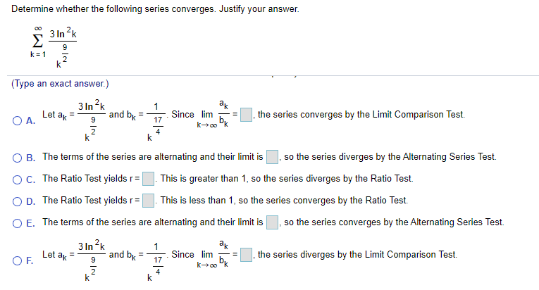 Determine whether the following series converges. Justify your answer.
3 In ?k
Σ
9
k= 1
(Type an exact answer.)
3 In ?k
and bk
ak
1
Since lim
17
O A.
Let ak
the series converges by the Limit Comparison Test.
4
k
B. The terms of the series are alternating and their limit is
so the series diverges by the Alternating Series Test.
OC. The Ratio Test yields r=
This is greater than 1, so the series diverges by the Ratio Test.
O D. The Ratio Test yields r=
This is less than 1, so the series converges by the Ratio Test.
O E. The terms of the series are alternating and their limit is
so the series converges by the Alternating Series Test.
3 In ?k
ak
Let ak
and bk
9
Since lim
17
the series diverges by the Limit Comparison Test.
OF.
4
