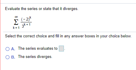 Evaluate the series or state that it diverges.
(- 2)k
Σ
3k +1
k = 1
Select the correct choice and fill in any answer boxes in your choice below.
O A. The series evaluates to
O B. The series diverges.
