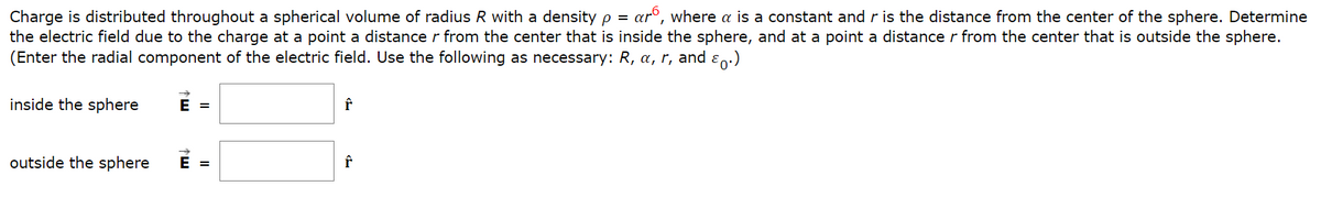 Charge is distributed throughout a spherical volume of radius R with a density p = ar6, where a is a constant and ris the distance from the center of the sphere. Determine
the electric field due to the charge at a point a distance r from the center that is inside the sphere, and at a point a distance r from the center that is outside the sphere.
(Enter the radial component of the electric field. Use the following as necessary: R, a, r, and ɛn.)
inside the sphere
E =
outside the sphere
E =
