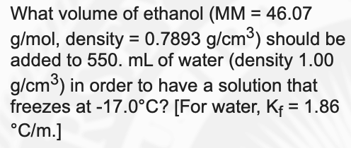 What volume of ethanol (MM = 46.07
g/mol, density = 0.7893 g/cm³) should be
added to 550. mL of water (density 1.00
g/cm3) in order to have a solution that
freezes at -17.0°C? [For water, Kf = 1.86
°C/m.]
%3D
