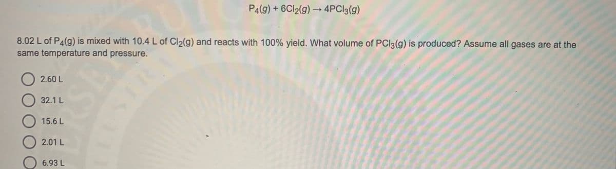 P4(9) + 6CI2(g) → 4PCI3(g)
8.02 L of P4(g) is mixed with 10.4 L of Cl2(g) and reacts with 100% yield. What volume of PCI3(g) is produced? Assume all gases are at the
same temperature and pressure.
2.60 L
32.1 L
O 15.6 L
O 2.01 L
6.93 L

