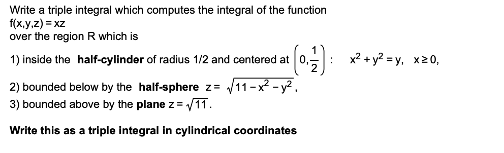 Write a triple integral which computes the integral of the function
f(x,y,z) = xz
over the region R which is
0.5: * +y? =y, x20,
1) inside the half-cylinder of radius 1/2 and centered at 0,
2) bounded below by the half-sphere z= V11-x² - y?,
3) bounded above by the plane z =
V11.
Write this as a triple integral in cylindrical coordinates
