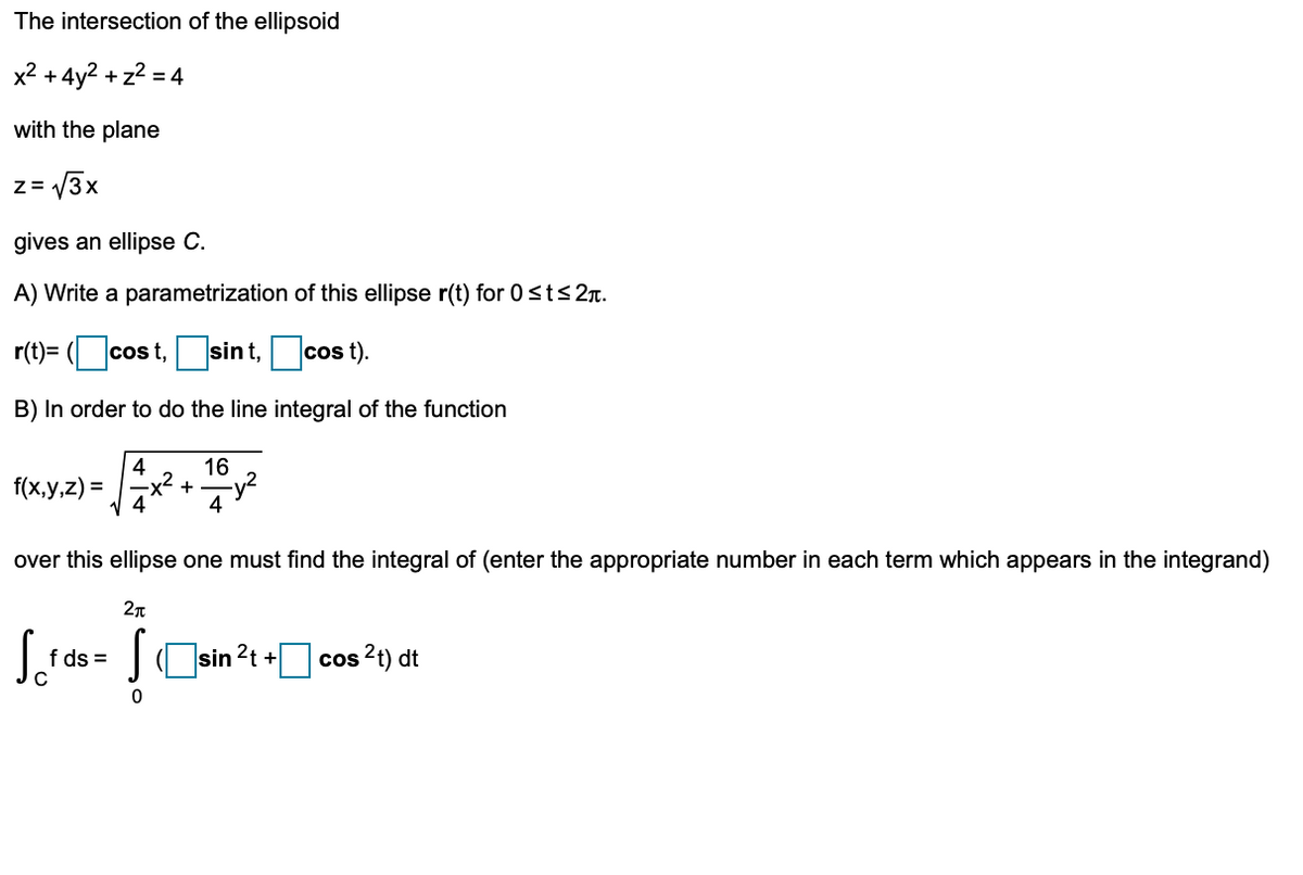 The intersection of the ellipsoid
x2 +4y2 + z2 = 4
with the plane
z= 3x
gives an ellipse C.
A) Write a parametrization of this ellipse r(t) for 0 sts2r.
r(t)= ( cos t,sint,cos t).
B) In order to do the line integral of the function
4
f(x,y,z) =
16
+
4
over this ellipse one must find the integral of (enter the appropriate number in each term which appears in the integrand)
S.
J, ds = JOsin 2t + cos ?) dt
