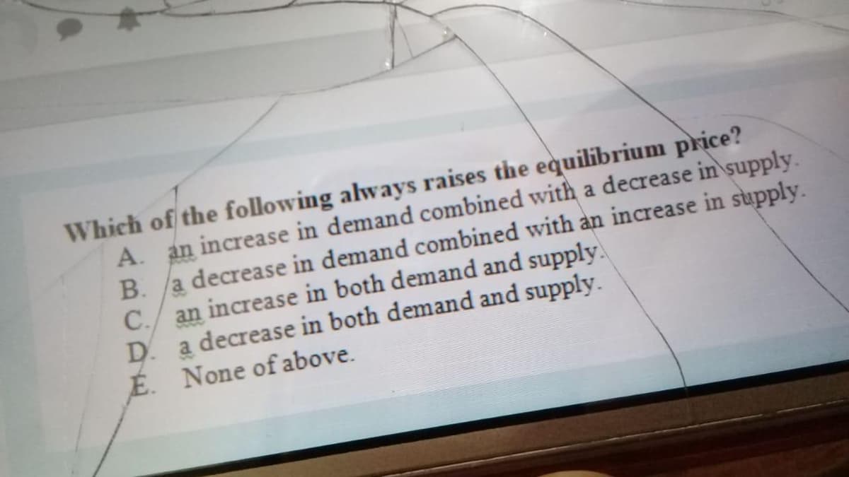 Which of the following always raises the equilibrium price?
A. an increase in demand combined with a decrease in supply.
a decrease in demand combined with an increase in supply.
C./ an increase in both demand and supply.
D. a decrease in both demand and supply.
É. None of above.
B.
