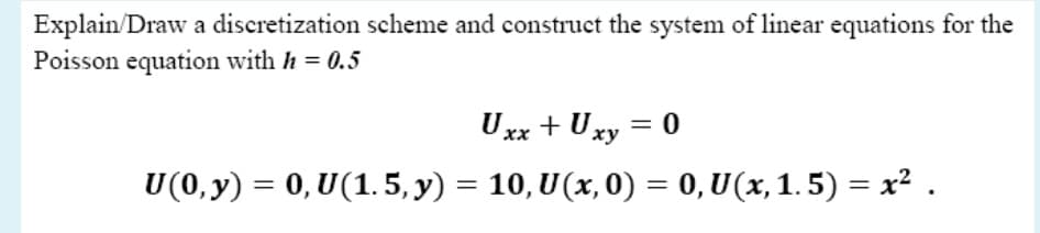 Explain/Draw a discretization scheme and construct the system of linear equations for the
Poisson equation with h = 0.5
Uxx + Uxy = 0
ху
U(0, y) = 0, U(1.5, y) = 10, U(x, 0) = 0,U(x, 1. 5) = x² .
%3D
