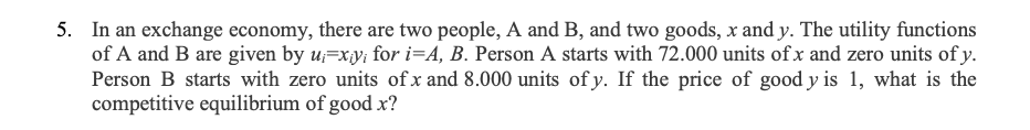 5. In an exchange economy, there are two people, A and B, and two goods, x and y. The utility functions
of A and B are given by u;=xy; for i=A, B. Person A starts with 72.000 units of x and zero units of y.
Person B starts with zero units ofx and 8.000 units of y. If the price of good y is 1, what is the
competitive equilibrium of good x?
