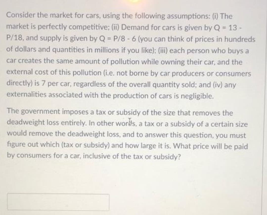 Consider the market for cars, using the following assumptions: (i) The
market is perfectly competitive; (ii) Demand for cars is given by Q = 13 -
P/18, and supply is given by Q = P/8 -6 (you can think of prices in hundreds
of dollars and quantities in millions if you like); (ii) each person who buys a
car creates the same amount of pollution while owning their car, and the
external cost of this pollution (i.e. not borne by car producers or consumers
directly) is 7 per car, regardless of the overall quantity sold; and (iv) any
externalities associated with the production of cars is negligible.
The government imposes a tax or subsidy of the size that removes the
deadweight loss entirely. In other words, a tax or a subsidy of a certain size
would remove the deadweight loss, and to answer this question, you must
figure out which (tax or subsidy) and how large it is. What price will be paid
by consumers for a car, inclusive of the tax or subsidy?
