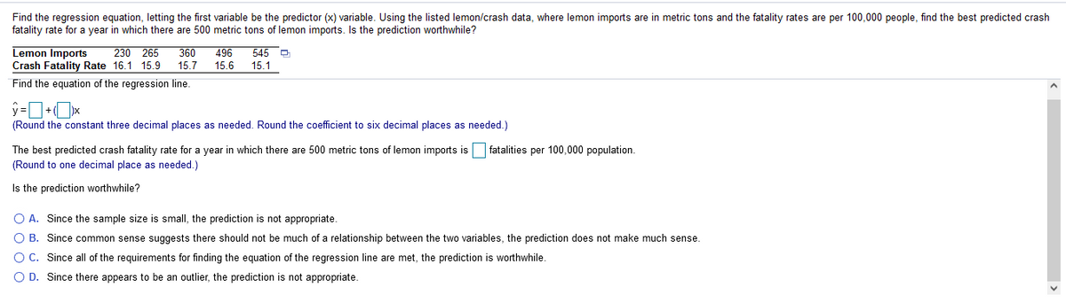 Find the regression equation, letting the first variable be the predictor (x) variable. Using the listed lemon/crash data, where lemon imports are in metric tons and the fatality rates are per 100,000 people, find the best predicted crash
fatality rate for a year in which there are 500 metric tons of lemon imports. Is the prediction worthwhile?
Lemon Imports
Crash Fatality Rate 16.1 15.9
230 265
360
496
545 P
15.7
15.6
15.1
Find the equation of the regression line.
(Round the constant three decimal places as needed. Round the coefficient to six decimal places as needed.)
The best predicted crash fatality rate for a year in which there are 500 metric tons of lemon imports is
(Round to one decimal place as needed.)
fatalities per 100,000 population.
Is the prediction worthwhile?
O A. Since the sample size is small, the prediction is not appropriate.
O B. Since common sense suggests there should not be much of a relationship between the two variables, the prediction does not make much sense.
O C. Since all of the requirements for finding the equation of the regression line are met, the prediction is worthwhile.
O D. Since there appears to be an outlier, the prediction is not appropriate.
