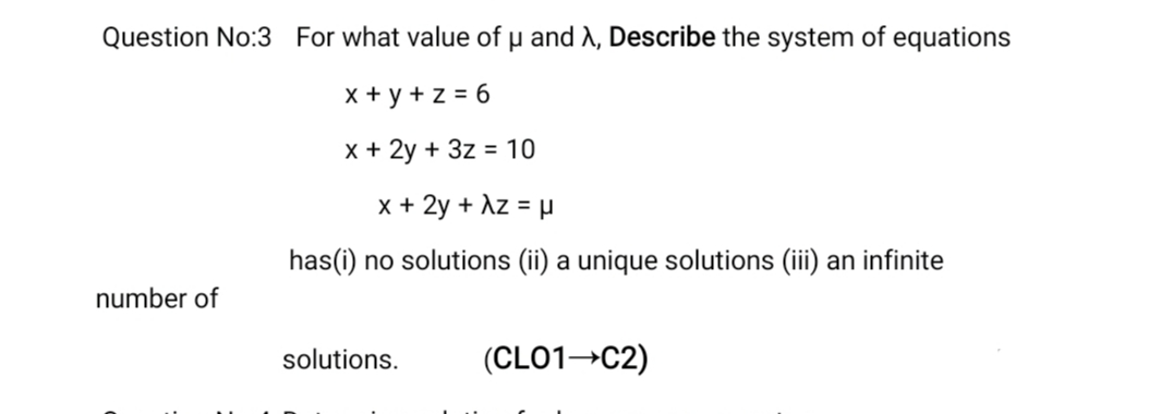 Question No:3 For what value of µ and A, Describe the system of equations
x + y +z = 6
x + 2y + 3z = 10
x + 2y + Az = µ
has(i) no solutions (ii) a unique solutions (iii) an infinite
number of
solutions.
(CLO1 C2)
