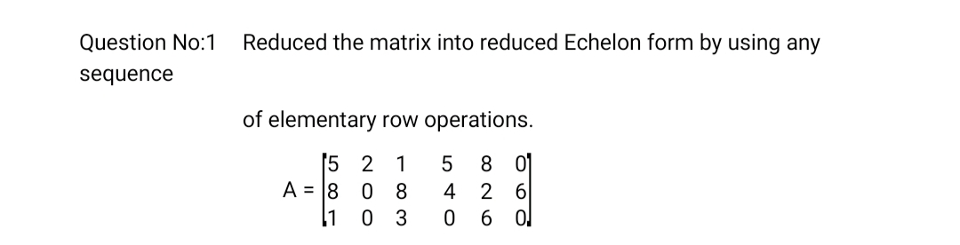 Question No:1
Reduced the matrix into reduced Echelon form by using any
sequence
of elementary row operations.
5 2 1
A = 18
8 01
6
6 0
8.
4
2
11
0 3
