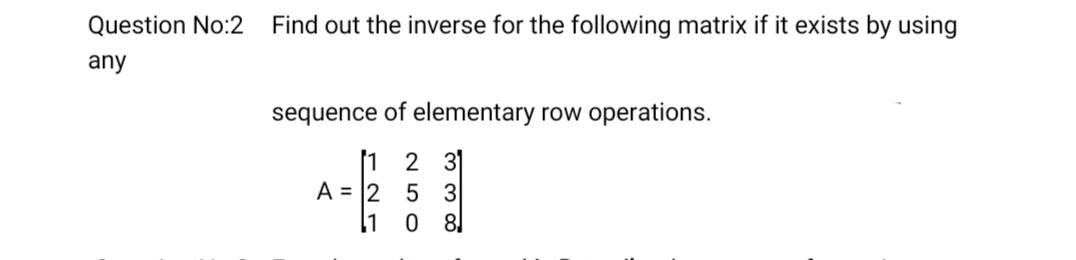 Question No:2
Find out the inverse for the following matrix if it exists by using
any
sequence of elementary row operations.
1 2 3
A = |2
5 3
l1 0
8
