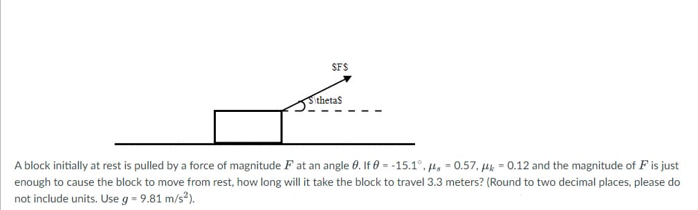 $F$
S\theta$
A block initially at rest is pulled by a force of magnitude F at an angle 0. If 0 = -15.1°, g = 0.57, k = 0.12 and the magnitude of F is just
enough to cause the block to move from rest, how long will it take the block to travel 3.3 meters? (Round to two decimal places, please do
not include units. Use g = 9.81 m/s²).